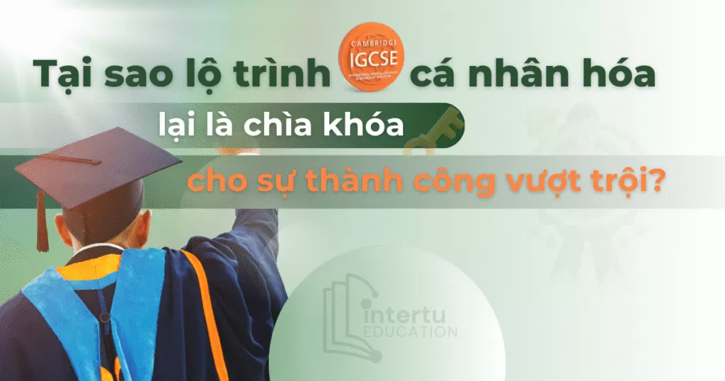 Tại sao lộ trình IGCSE cá nhân hóa lại là chìa khóa cho sự thành công vượt trội?